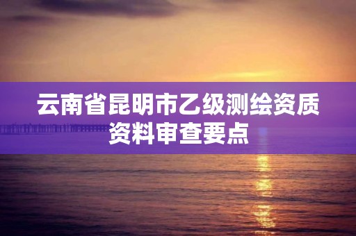 云南省昆明市乙级测绘资质资料审查要点