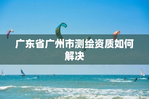 广东省广州市测绘资质如何解决