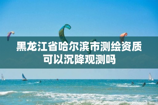 黑龙江省哈尔滨市测绘资质可以沉降观测吗