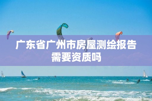 广东省广州市房屋测绘报告需要资质吗