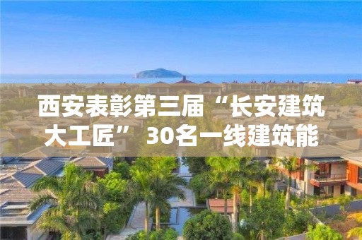 西安表彰第三届“长安建筑大工匠” 30名一线建筑能工巧匠脱颖而出