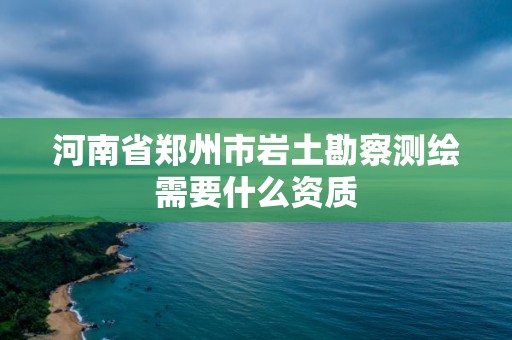 河南省郑州市岩土勘察测绘需要什么资质