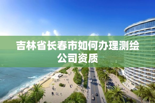 吉林省长春市如何办理测绘公司资质