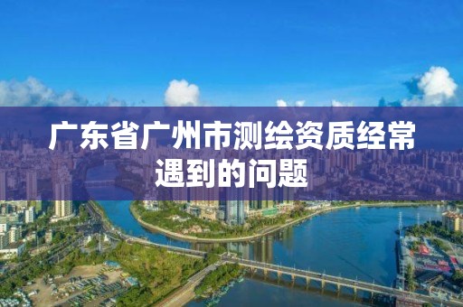 广东省广州市测绘资质经常遇到的问题