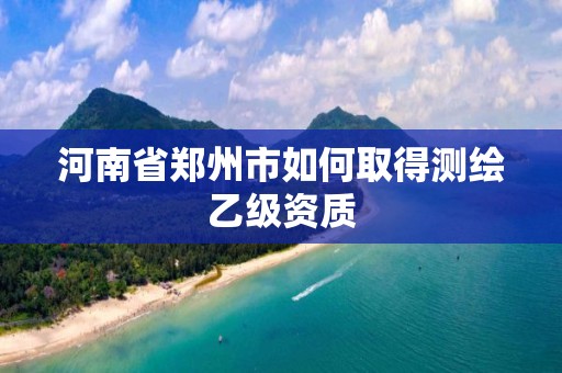 河南省郑州市如何取得测绘乙级资质