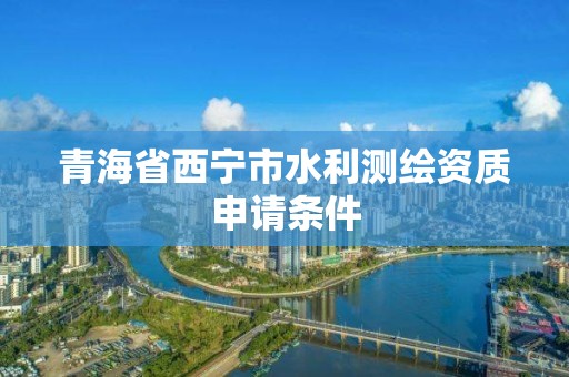 青海省西宁市水利测绘资质申请条件