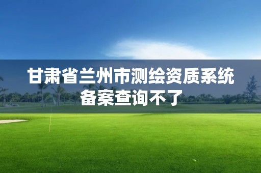 甘肃省兰州市测绘资质系统备案查询不了