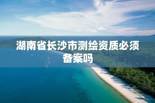 湖南省长沙市测绘资质必须备案吗