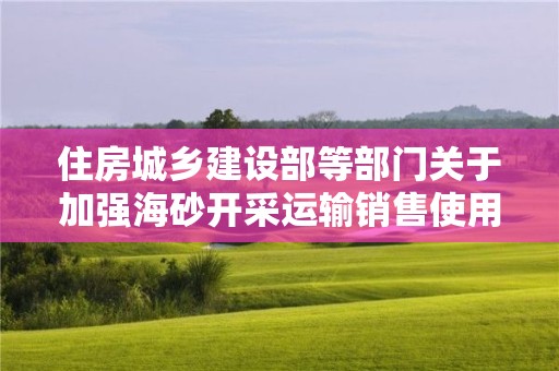 住房城乡建设部等部门关于加强海砂开采运输销售使用管理工作的通知