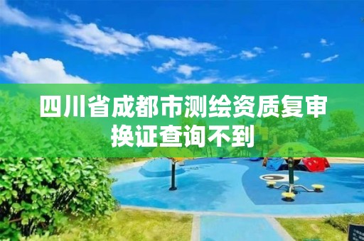 四川省成都市测绘资质复审换证查询不到