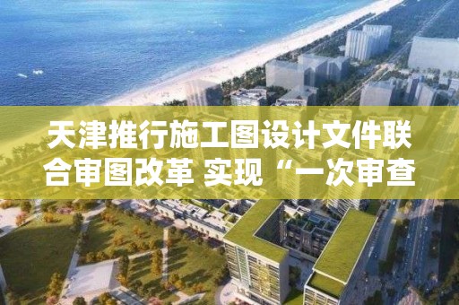 天津推行施工图设计文件联合审图改革 实现“一次审查，结果互认”