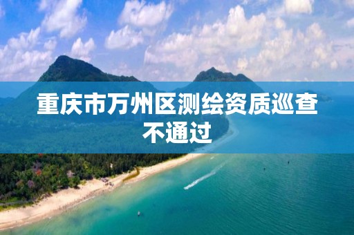 重庆市万州区测绘资质巡查不通过