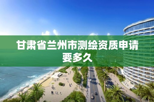 甘肃省兰州市测绘资质申请要多久