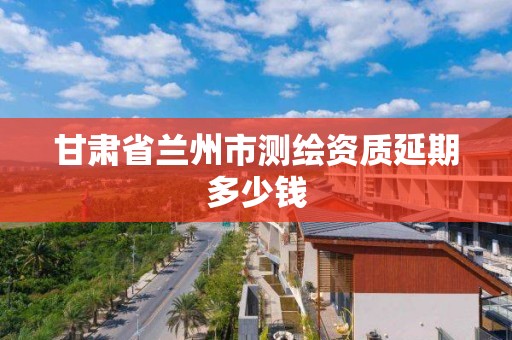 甘肃省兰州市测绘资质延期多少钱