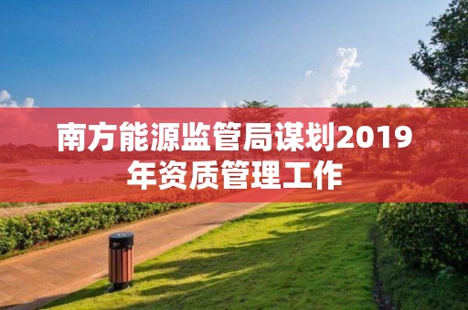 南方能源监管局谋划2019年资质管理工作