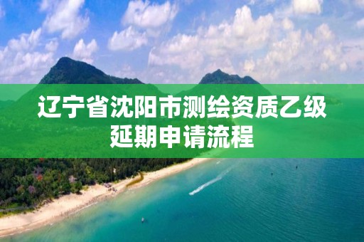 辽宁省沈阳市测绘资质乙级延期申请流程