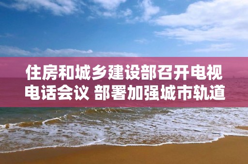 住房和城乡建设部召开电视电话会议 部署加强城市轨道交通工程安全生产工作