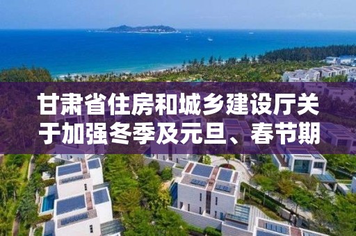 甘肃省住房和城乡建设厅关于加强冬季及元旦、春节期间住建领域安全质量管理工作的通知