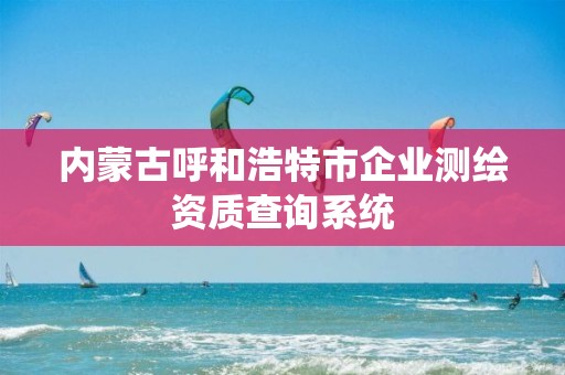 内蒙古呼和浩特市企业测绘资质查询系统