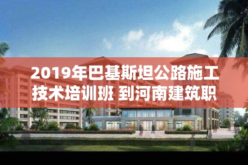 2019年巴基斯坦公路施工技术培训班 到河南建筑职业技术学院交流访问