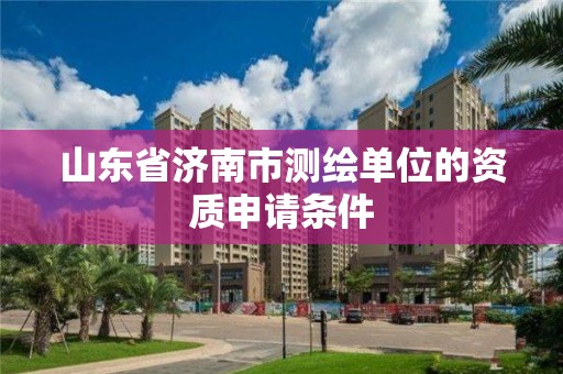 山东省济南市测绘单位的资质申请条件