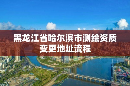 黑龙江省哈尔滨市测绘资质变更地址流程