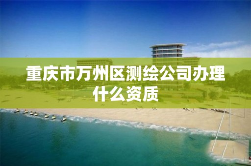 重庆市万州区测绘公司办理什么资质