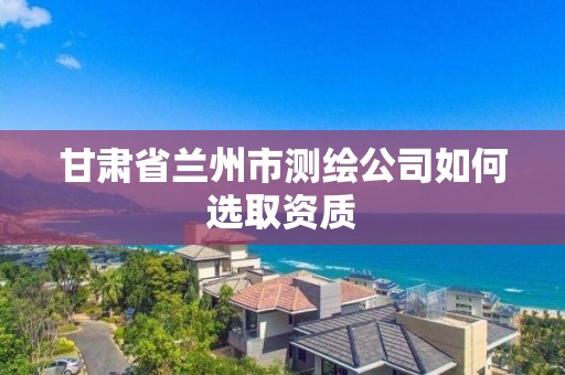 甘肃省兰州市测绘公司如何选取资质