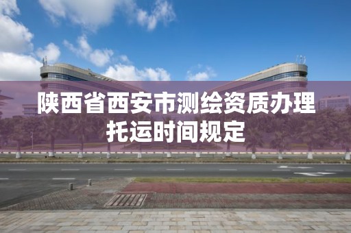 陕西省西安市测绘资质办理托运时间规定