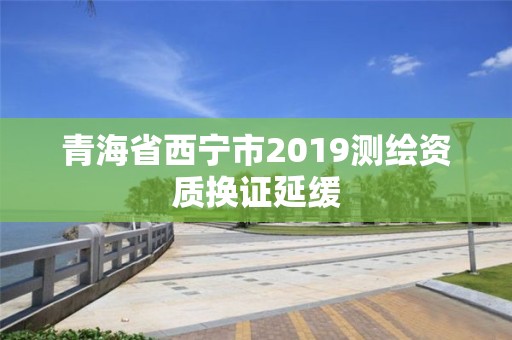 青海省西宁市2019测绘资质换证延缓