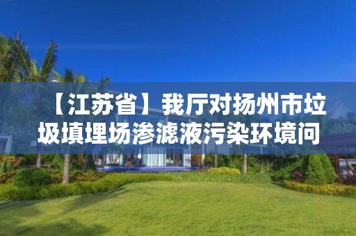 【江苏省】我厅对扬州市垃圾填埋场渗滤液污染环境问题整改情况进行复查验收