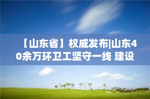 【山东省】权威发布|山东40余万环卫工坚守一线 建设项目开复工率达到89.17%