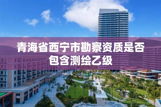 青海省西宁市勘察资质是否包含测绘乙级