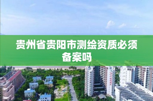 贵州省贵阳市测绘资质必须备案吗