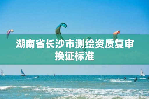 湖南省长沙市测绘资质复审换证标准