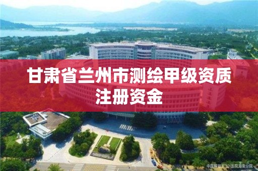 甘肃省兰州市测绘甲级资质注册资金