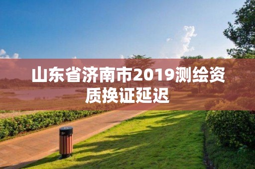 山东省济南市2019测绘资质换证延迟