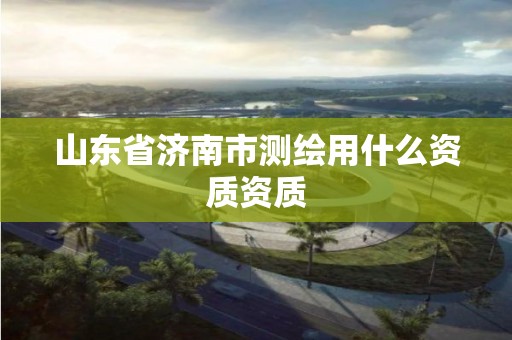 山东省济南市测绘用什么资质资质