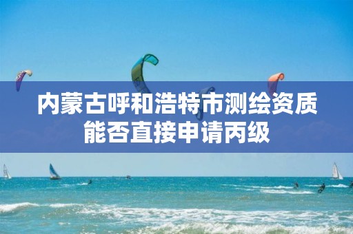 内蒙古呼和浩特市测绘资质能否直接申请丙级