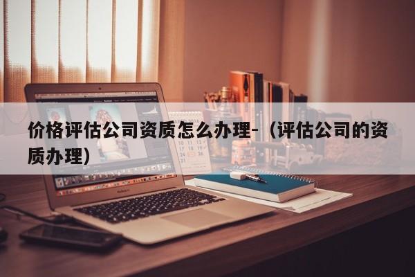 价格评估公司资质怎么办理-（评估公司的资质办理）