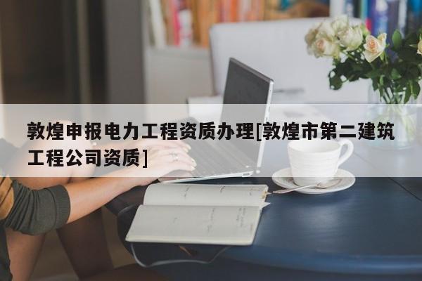 敦煌申报电力工程资质办理[敦煌市第二建筑工程公司资质]