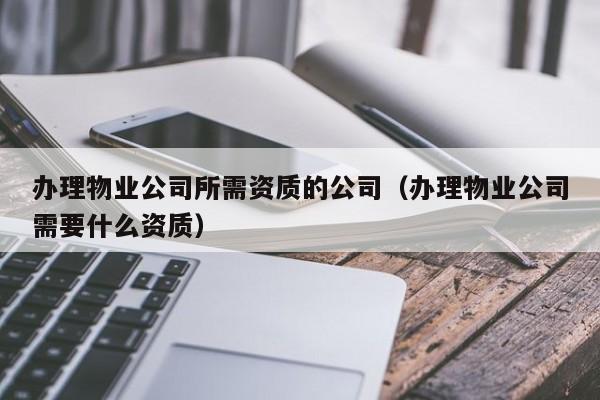 办理物业公司所需资质的公司（办理物业公司需要什么资质）