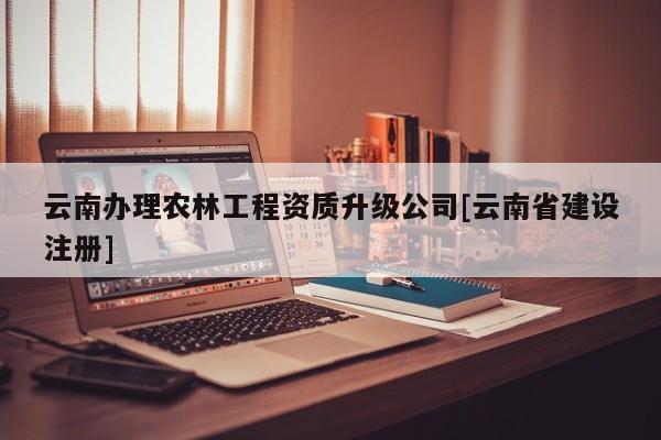 云南办理农林工程资质升级公司[云南省建设注册]