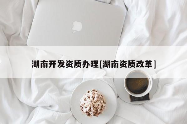 湖南开发资质办理[湖南资质改革]