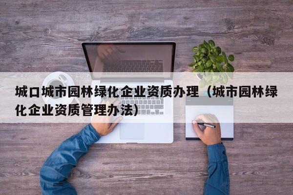 城口城市园林绿化企业资质办理（城市园林绿化企业资质管理办法）