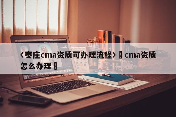 〈枣庄cma资质可办理流程〉卐cma资质怎么办理卐