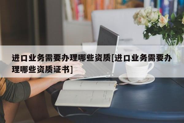 进口业务需要办理哪些资质[进口业务需要办理哪些资质证书]