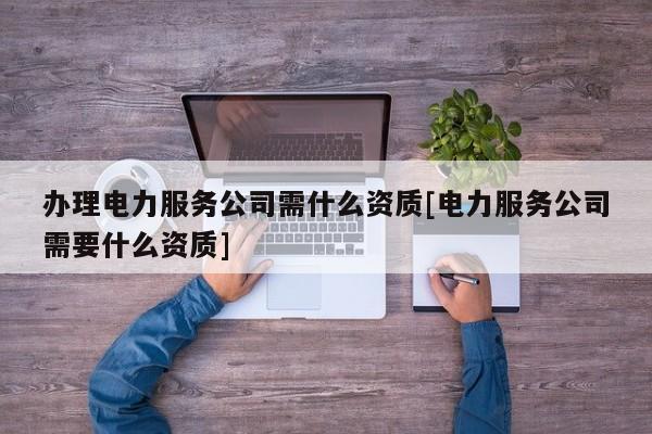 办理电力服务公司需什么资质[电力服务公司需要什么资质]