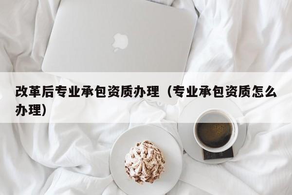 改革后专业承包资质办理（专业承包资质怎么办理）