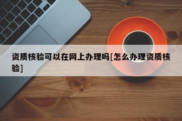 资质核验可以在网上办理吗[怎么办理资质核验]